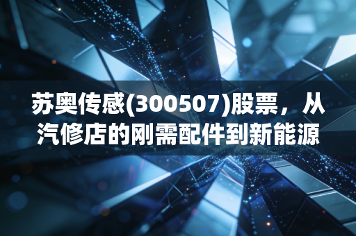 苏奥传感(300507)股票，从汽修店的刚需配件到新能源车传感赛道黑马，普通人投资前要先搞懂这3件事