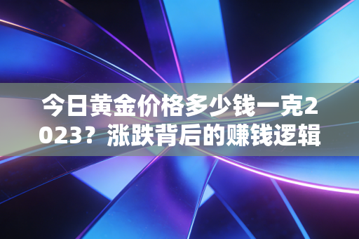 今日黄金价格多少钱一克2023?涨跌背后的赚钱逻辑,3个真实案例帮你避开买金坑