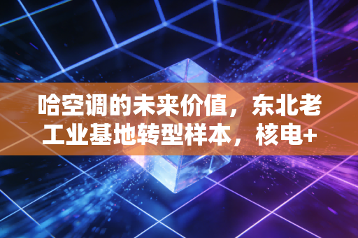 哈空调的未来价值,东北老工业基地转型样本,核电+储能赛道下的隐形冠军估值重构