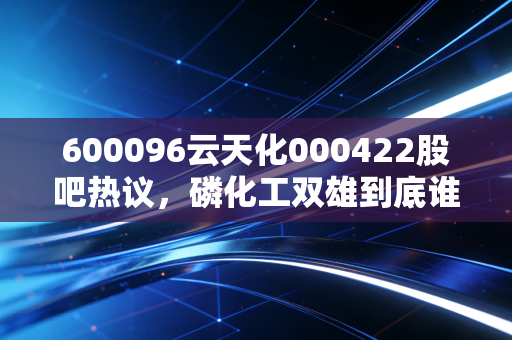 600096云天化000422股吧热议,磷化工双雄到底谁更有投资价值?老股民拿30万持仓3年的真实经历给你讲透