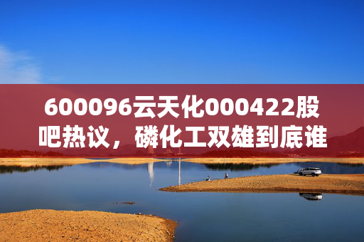 600096云天化000422股吧热议,磷化工双雄到底谁更有投资价值?老股民拿30万持仓3年的真实经历给你讲透