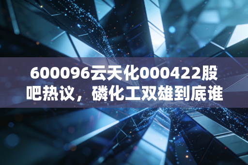 600096云天化000422股吧热议,磷化工双雄到底谁更有投资价值?老股民拿30万持仓3年的真实经历给你讲透