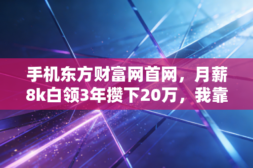 手机东方财富网首网，月薪8k白领3年攒下20万，我靠碎片财经信息踩中普通人理财3个红利