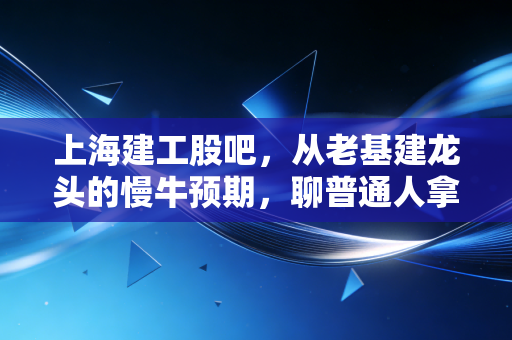 上海建工股吧,从老基建龙头的慢牛预期,聊普通人拿了3年的持仓心酸与机会