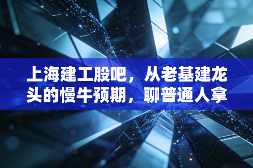 上海建工股吧，从老基建龙头的慢牛预期，聊普通人拿了3年的持仓心酸与机会