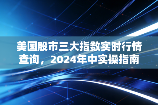 美国股市三大指数实时行情查询，2024年中实操指南，普通人躺赚美股红利的正确姿势