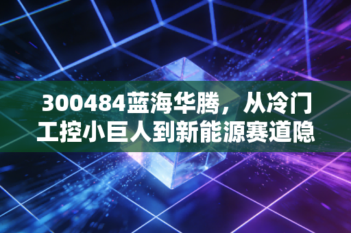 300484蓝海华腾，从冷门工控小巨人到新能源赛道隐形选手，普通人能挖到翻倍机会吗？