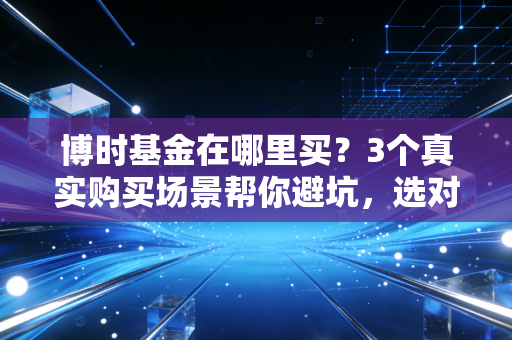 博时基金在哪里买？3个真实购买场景帮你避坑，选对渠道一年省出大几千