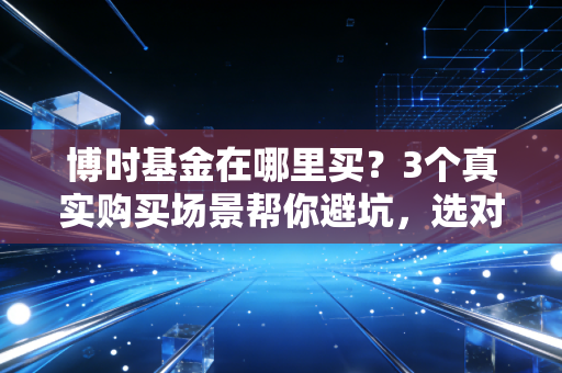 博时基金在哪里买？3个真实购买场景帮你避坑，选对渠道一年省出大几千
