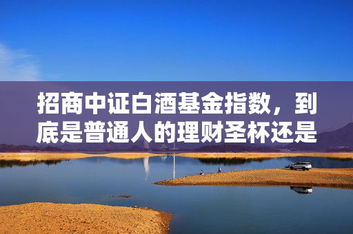 招商中证白酒基金指数，到底是普通人的理财圣杯还是投资陷阱？