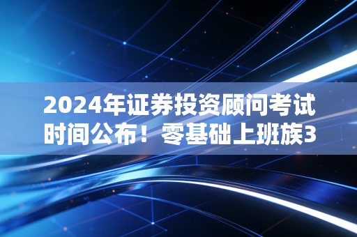 2024年证券投资顾问考试时间公布！零基础上班族3个月通关的全流程干货