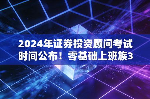 2024年证券投资顾问考试时间公布！零基础上班族3个月通关的全流程干货