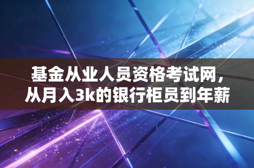 基金从业人员资格考试网,从月入3k的银行柜员到年薪30w的基金渠道经理,我靠这张证书踩对了职业拐点