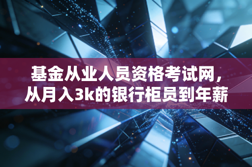 基金从业人员资格考试网,从月入3k的银行柜员到年薪30w的基金渠道经理,我靠这张证书踩对了职业拐点