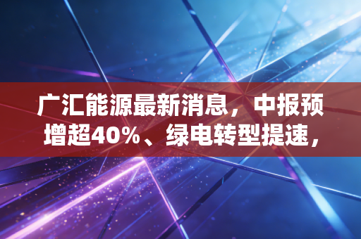 广汇能源最新消息,中报预增超40%、绿电转型提速,传统能源巨头的逆袭能持续吗?