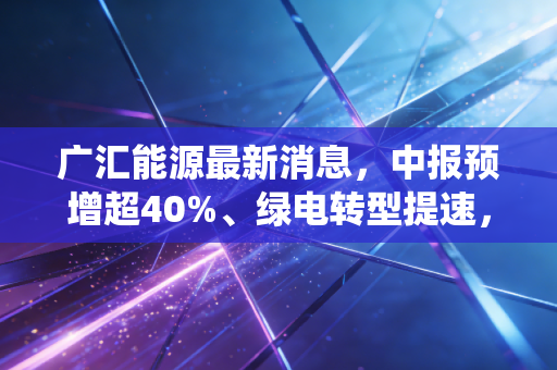 广汇能源最新消息,中报预增超40%、绿电转型提速,传统能源巨头的逆袭能持续吗?