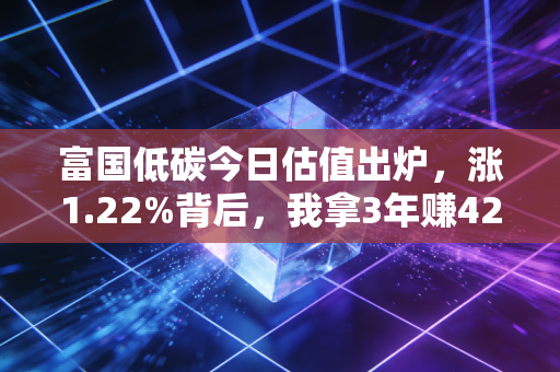 富国低碳今日估值出炉,涨1.22%背后,我拿3年赚42%的低碳基金投资逻辑