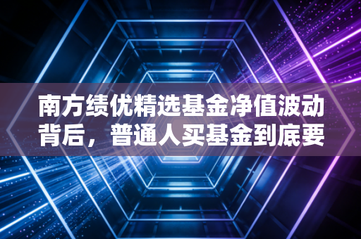 南方绩优精选基金净值波动背后，普通人买基金到底要怎么避开涨了开心跌了骂娘的怪圈？