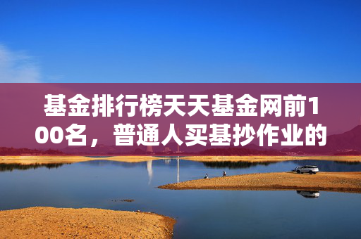 基金排行榜天天基金网前100名，普通人买基抄作业的避坑指南还是致富密码？