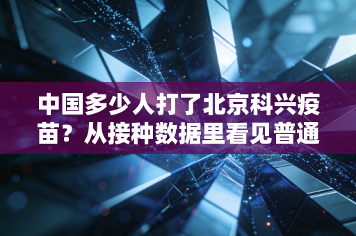 中国多少人打了北京科兴疫苗?从接种数据里看见普通人的三年防疫记忆