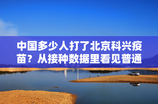 中国多少人打了北京科兴疫苗?从接种数据里看见普通人的三年防疫记忆