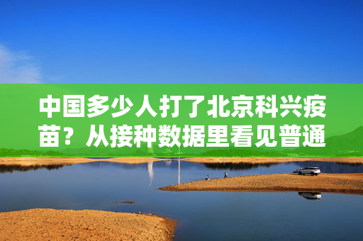 中国多少人打了北京科兴疫苗?从接种数据里看见普通人的三年防疫记忆