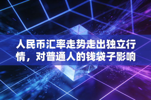 人民币汇率走势走出独立行情,对普通人的钱袋子影响到底有多大?