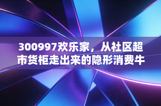 300997欢乐家，从社区超市货柜走出来的隐形消费牛股，普通人能从它的增长逻辑里挖到什么机会？