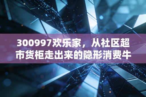 300997欢乐家，从社区超市货柜走出来的隐形消费牛股，普通人能从它的增长逻辑里挖到什么机会？