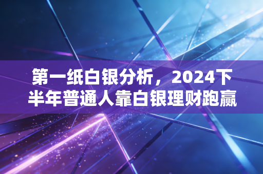 第一纸白银分析，2024下半年普通人靠白银理财跑赢通胀的实操指南