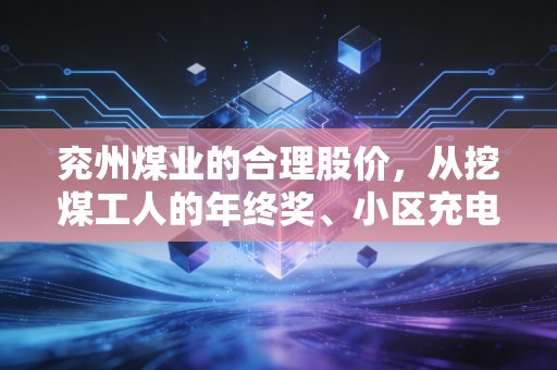 兖州煤业的合理股价,从挖煤工人的年终奖、小区充电站的电价,算透500亿煤企的真实价值锚点