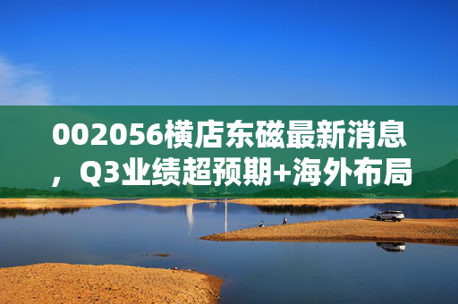 002056横店东磁最新消息,Q3业绩超预期+海外布局再落子,双轮驱动的磁材龙头值得长期持有吗?