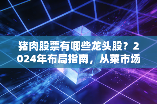 猪肉股票有哪些龙头股？2024年布局指南，从菜市场波动看懂猪周期投资逻辑