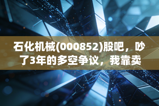 石化机械(000852)股吧,吵了3年的多空争议,我靠卖油田配件的老舅摸透了这只股的真实逻辑