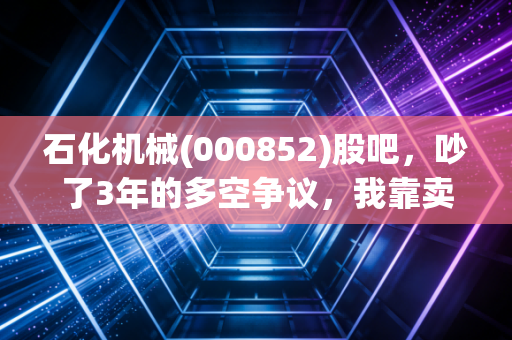石化机械(000852)股吧，吵了3年的多空争议，我靠卖油田配件的老舅摸透了这只股的真实逻辑
