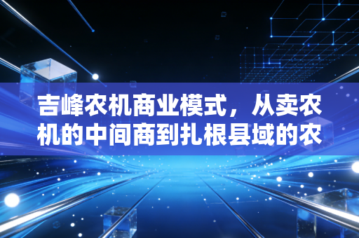 吉峰农机商业模式,从卖农机的中间商到扎根县域的农业服务超级节点