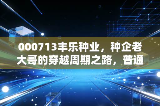 000713丰乐种业,种企老大哥的穿越周期之路,普通人能从它的波动里挖到什么干货?