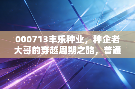 000713丰乐种业,种企老大哥的穿越周期之路,普通人能从它的波动里挖到什么干货?