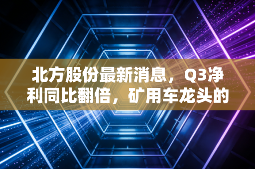 北方股份最新消息,Q3净利同比翻倍,矿用车龙头的冷暖周期里藏着普通人的投资启示