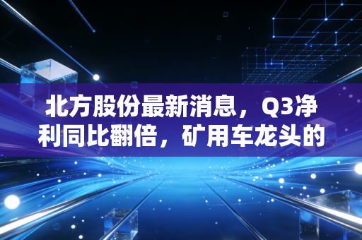北方股份最新消息，Q3净利同比翻倍，矿用车龙头的冷暖周期里藏着普通人的投资启示