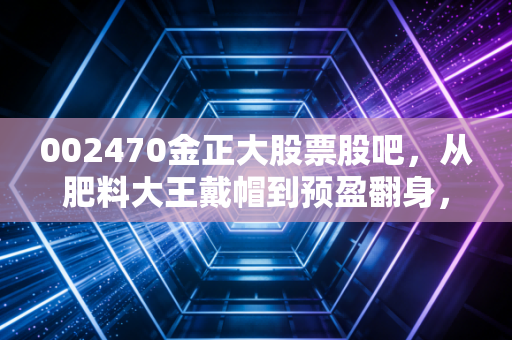 002470金正大股票股吧,从肥料大王戴帽到预盈翻身,小散3年持仓的酸甜苦辣与后市判断