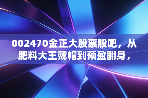 002470金正大股票股吧,从肥料大王戴帽到预盈翻身,小散3年持仓的酸甜苦辣与后市判断