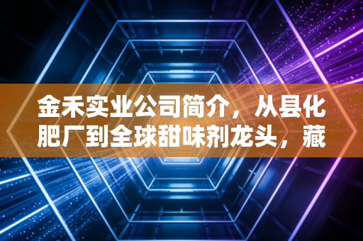 金禾实业公司简介,从县化肥厂到全球甜味剂龙头,藏在你餐桌上的隐形实业巨头