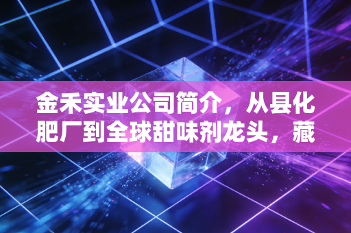 金禾实业公司简介,从县化肥厂到全球甜味剂龙头,藏在你餐桌上的隐形实业巨头
