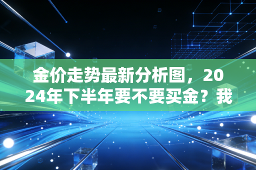金价走势最新分析图，2024年下半年要不要买金？我把3个亲友买金踩的坑都讲透了
