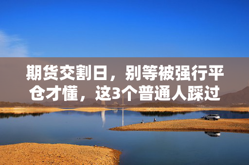 期货交割日，别等被强行平仓才懂，这3个普通人踩过的坑每个都值上万