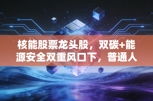 核能股票龙头股，双碳+能源安全双重风口下，普通人该怎么抓住行业红利？