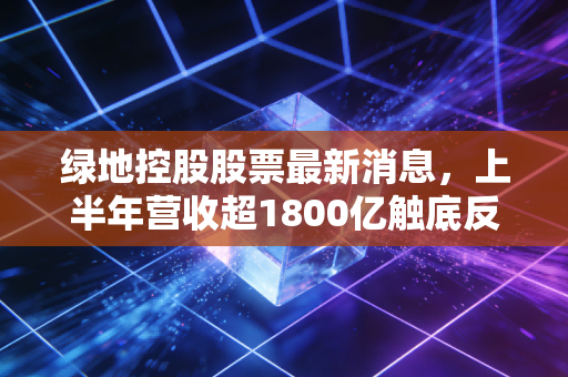 绿地控股股票最新消息，上半年营收超1800亿触底反弹？散户要不要趁低布局？