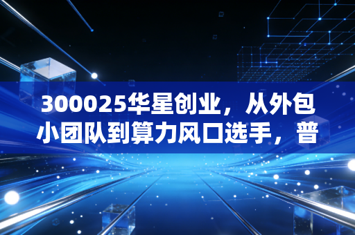 300025华星创业,从外包小团队到算力风口选手,普通人能从它的浮沉里挖到啥?