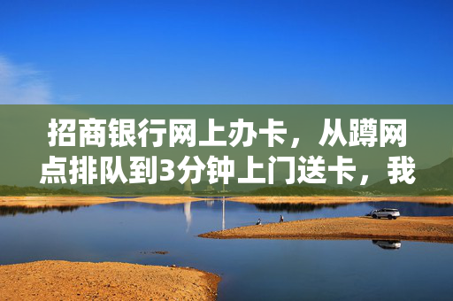 招商银行网上办卡,从蹲网点排队到3分钟上门送卡,我挖到了零售银行转型的底层逻辑